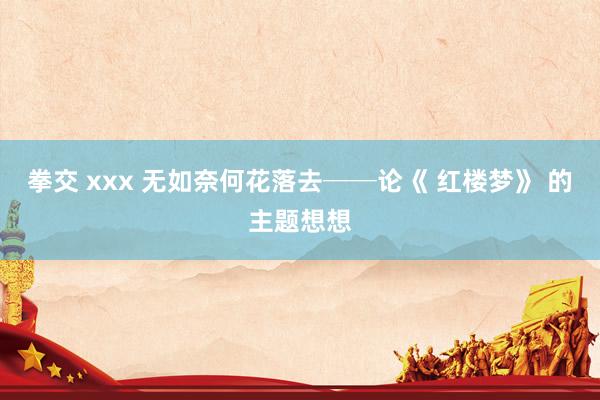 拳交 xxx 无如奈何花落去──论《 红楼梦》 的主题想想