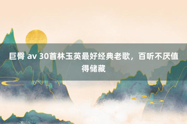 巨臀 av 30首林玉英最好经典老歌，百听不厌值得储藏
