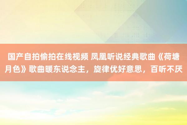 国产自拍偷拍在线视频 凤凰听说经典歌曲《荷塘月色》歌曲暖东说念主，旋律优好意思，百听不厌