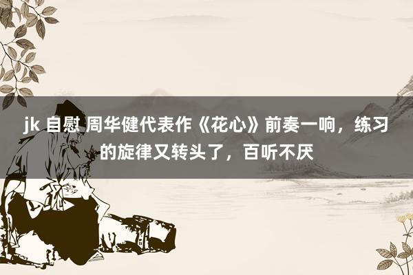 jk 自慰 周华健代表作《花心》前奏一响，练习的旋律又转头了，百听不厌