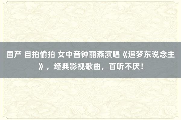 国产 自拍偷拍 女中音钟丽燕演唱《追梦东说念主》，经典影视歌曲，百听不厌！