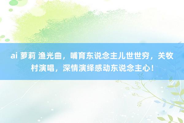 ai 萝莉 渔光曲，哺育东说念主儿世世穷，关牧村演唱，深情演绎感动东说念主心！