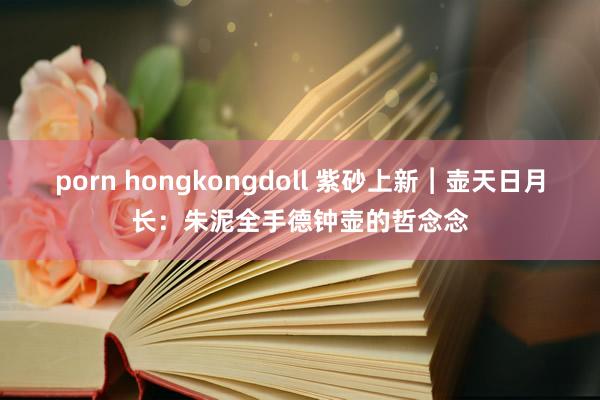 porn hongkongdoll 紫砂上新︱壶天日月长：朱泥全手德钟壶的哲念念