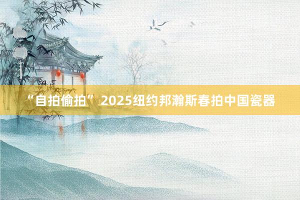 “自拍偷拍” 2025纽约邦瀚斯春拍中国瓷器