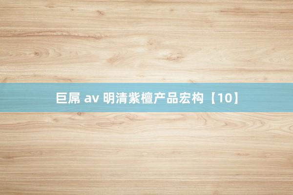 巨屌 av 明清紫檀产品宏构【10】