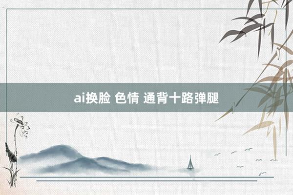 ai换脸 色情 通背十路弹腿