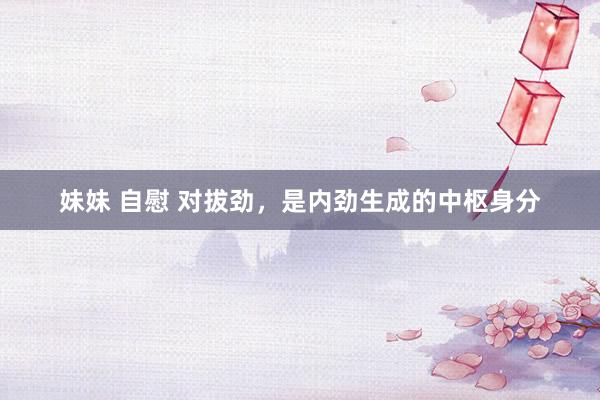 妹妹 自慰 对拔劲，是内劲生成的中枢身分