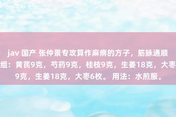 jav 国产 张仲景专攻算作麻痹的方子，筋脉通顺了，麻痹当然褪色 方组：黄芪9克，芍药9克，桂枝9克，生姜18克，大枣6枚。 用法：水煎服。