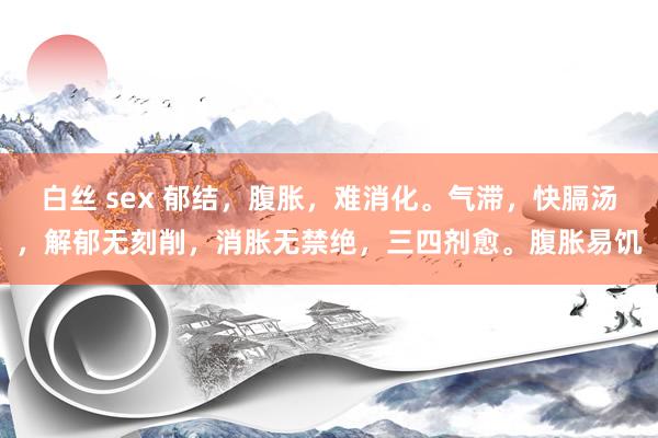 白丝 sex 郁结，腹胀，难消化。气滞，快膈汤，解郁无刻削，消胀无禁绝，三四剂愈。腹胀易饥
