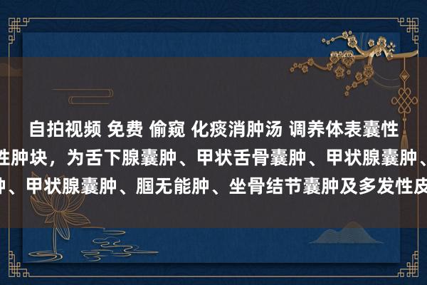 自拍视频 免费 偷窥 化痰消肿汤 调养体表囊性肿块：主治：体表多种囊性肿块，为舌下腺囊肿、甲状舌骨囊肿、甲状腺囊肿、腘无能肿、坐骨结节囊肿及多发性皮脂囊瘤等。