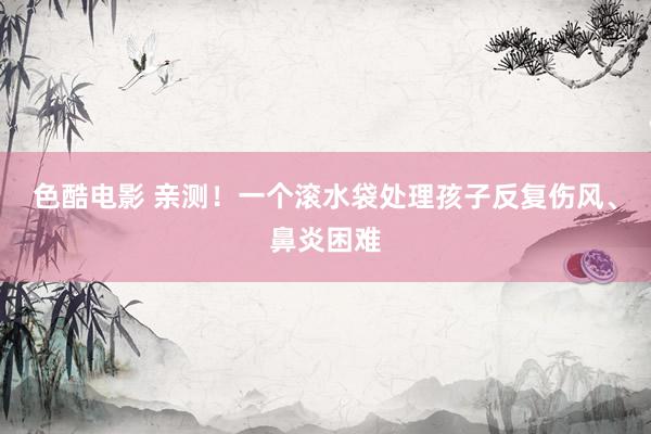 色酷电影 亲测！一个滚水袋处理孩子反复伤风、鼻炎困难