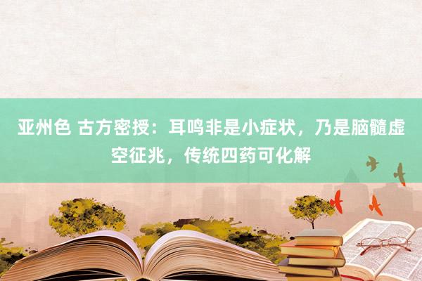 亚州色 古方密授：耳鸣非是小症状，乃是脑髓虚空征兆，传统四药可化解