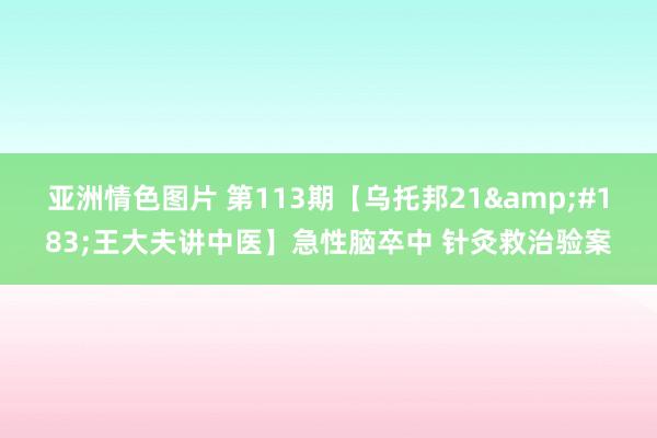 亚洲情色图片 第113期【乌托邦21&#183;王大夫讲中医】急性脑卒中 针灸救治验案