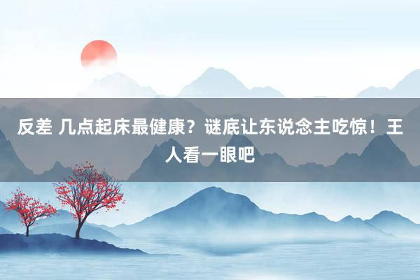 反差 几点起床最健康？谜底让东说念主吃惊！王人看一眼吧