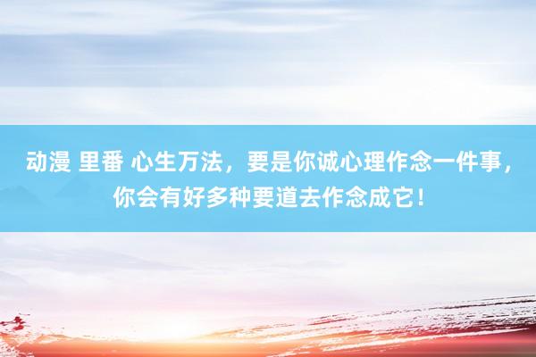 动漫 里番 心生万法，要是你诚心理作念一件事，你会有好多种要道去作念成它！