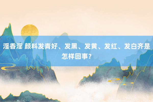 淫香淫 颜料发青好、发黑、发黄、发红、发白齐是怎样回事？
