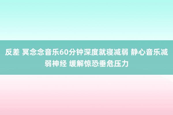 反差 冥念念音乐60分钟深度就寝减弱 静心音乐减弱神经 缓解惊恐垂危压力