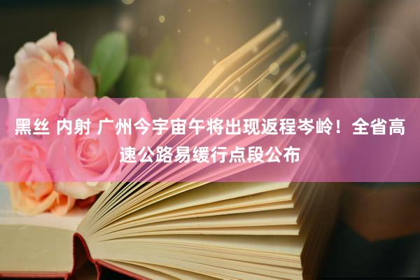 黑丝 内射 广州今宇宙午将出现返程岑岭！全省高速公路易缓行点段公布