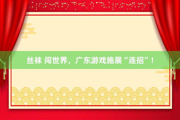 丝袜 闯世界，广东游戏施展“连招”！