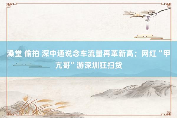澡堂 偷拍 深中通说念车流量再革新高；网红“甲亢哥”游深圳狂扫货