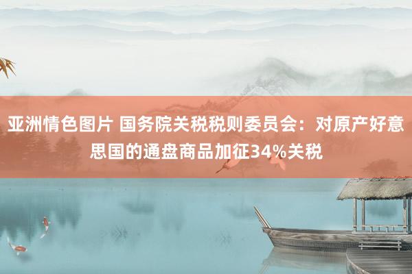 亚洲情色图片 国务院关税税则委员会：对原产好意思国的通盘商品加征34%关税