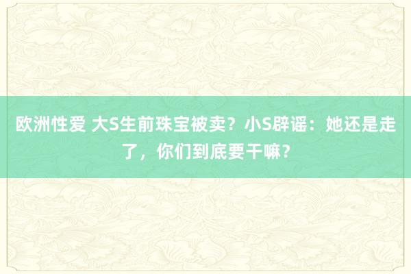 欧洲性爱 大S生前珠宝被卖？小S辟谣：她还是走了，你们到底要干嘛？