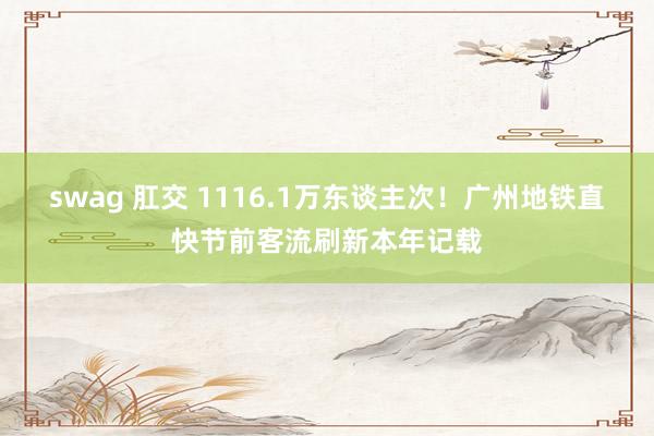 swag 肛交 1116.1万东谈主次！广州地铁直快节前客流刷新本年记载