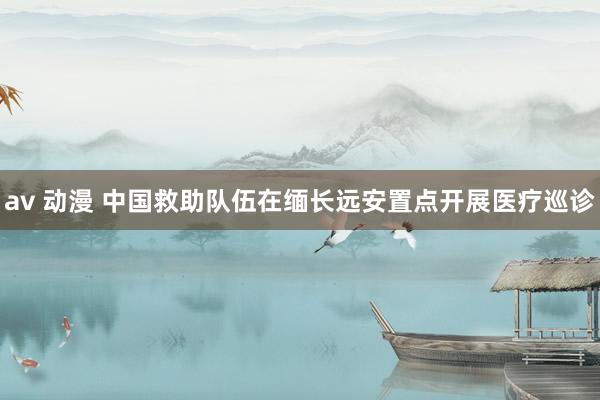 av 动漫 中国救助队伍在缅长远安置点开展医疗巡诊