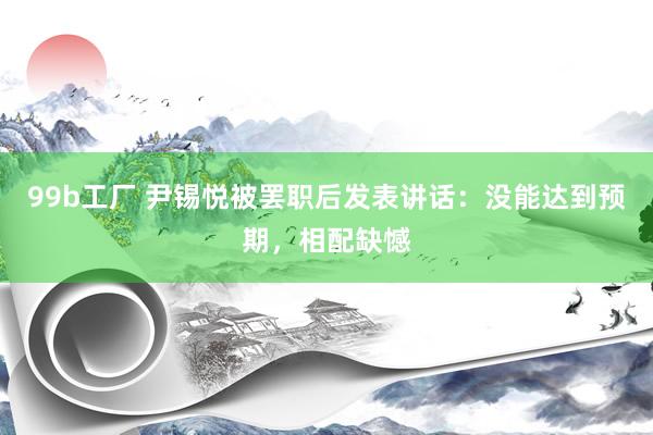 99b工厂 尹锡悦被罢职后发表讲话：没能达到预期，相配缺憾